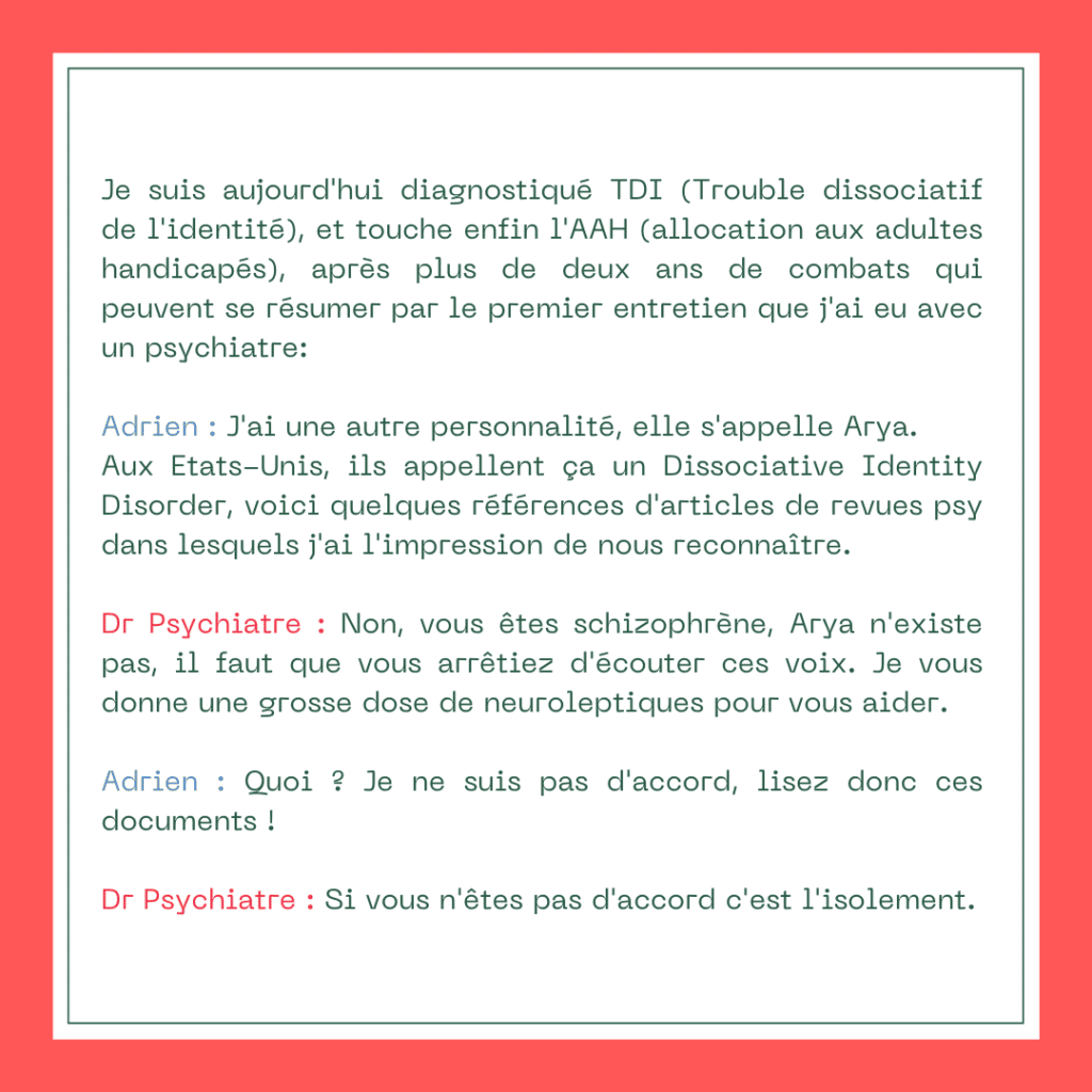 Je suis aujourd'hui diagnostiqué TDI (Trouble dissociatif de l'identité), et touche enfin l'AAH (allocation aux adultes handicapés), après plus de deux ans de combats qui peuvent se résumer par le premier entretien que j'ai eu avec un psychiatre :

Adrien : J'ai une autre personnalité, elle s'appelle Arya. Aux Etats-Unis, ils appellent ça un Dissociative Identity Disorder, voici quelques références d'articles de revues psy dans lesquels j'ai l'impression de nous reconnaître.

Dr Psychiatre : Non, vous êtes schizophrène, Arya n'existe pas, il faut que vous arrêtiez d'écouter ces voix. Je vous donne une grosse dose de neuroleptiques pour vous aider.

Adrien : Quoi ? Je ne suis pas d'accord, lisez donc ces documents !

Dr Psychiatre : Si vous n'êtes pas d'accord c'est l'isolement.